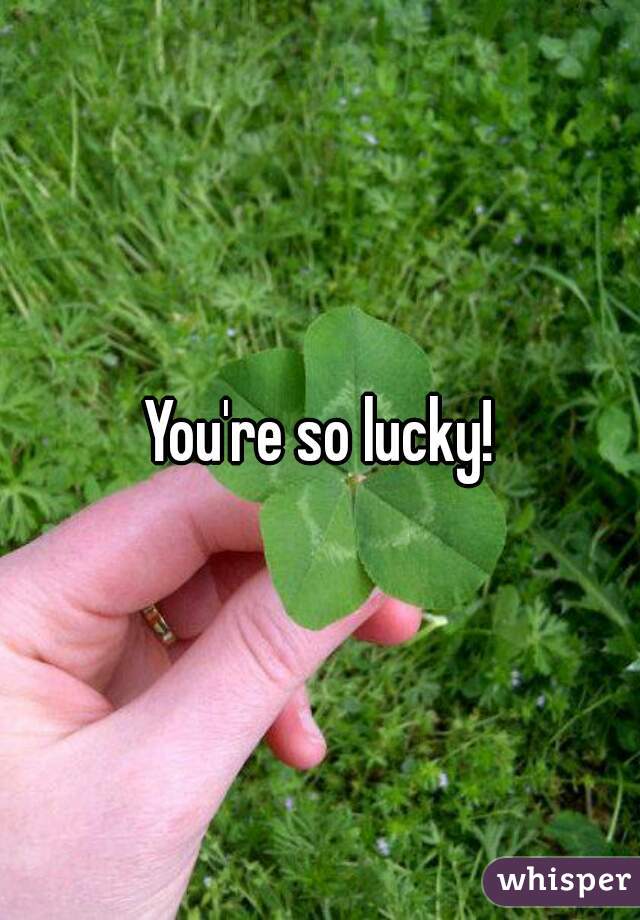 You're so lucky!