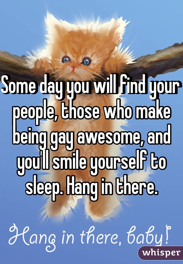 Some day you will find your people, those who make being gay awesome, and you'll smile yourself to sleep. Hang in there.
