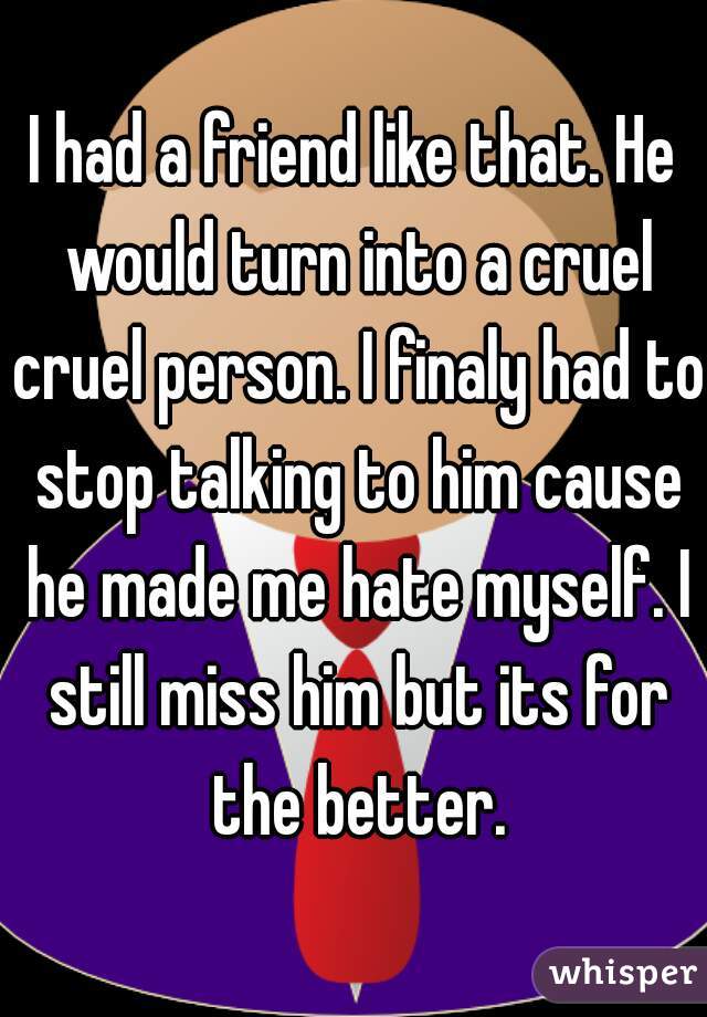 I had a friend like that. He would turn into a cruel cruel person. I finaly had to stop talking to him cause he made me hate myself. I still miss him but its for the better.