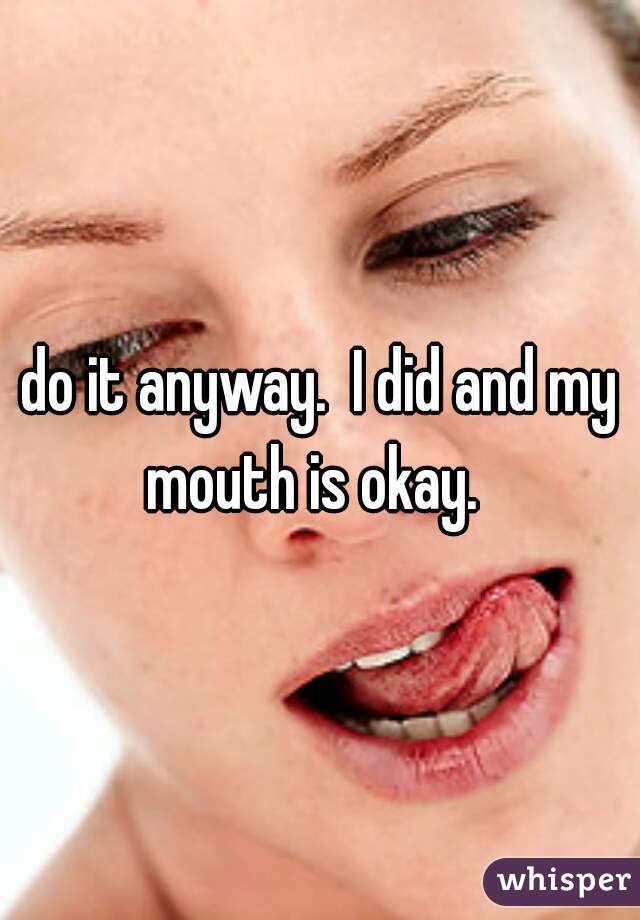 do it anyway.  I did and my mouth is okay.  