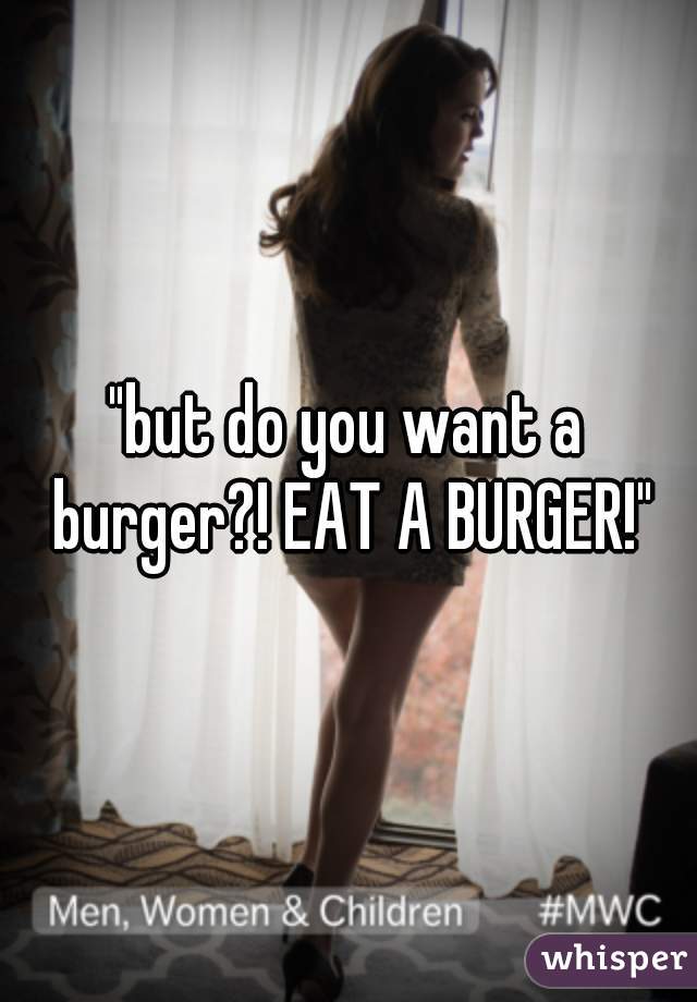 "but do you want a burger?! EAT A BURGER!"