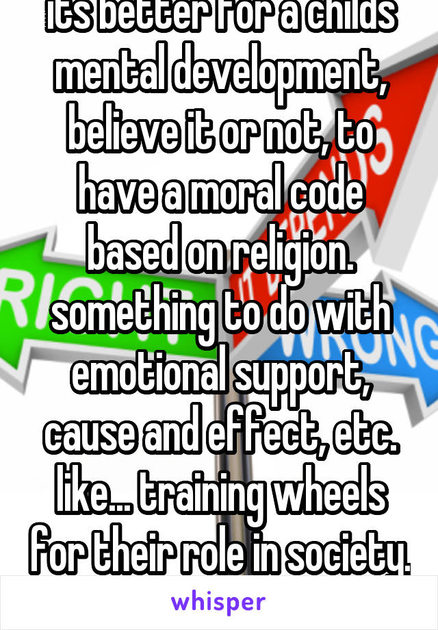 its better for a childs mental development, believe it or not, to have a moral code based on religion. something to do with emotional support, cause and effect, etc. like... training wheels for their role in society. thats how i was told it. 