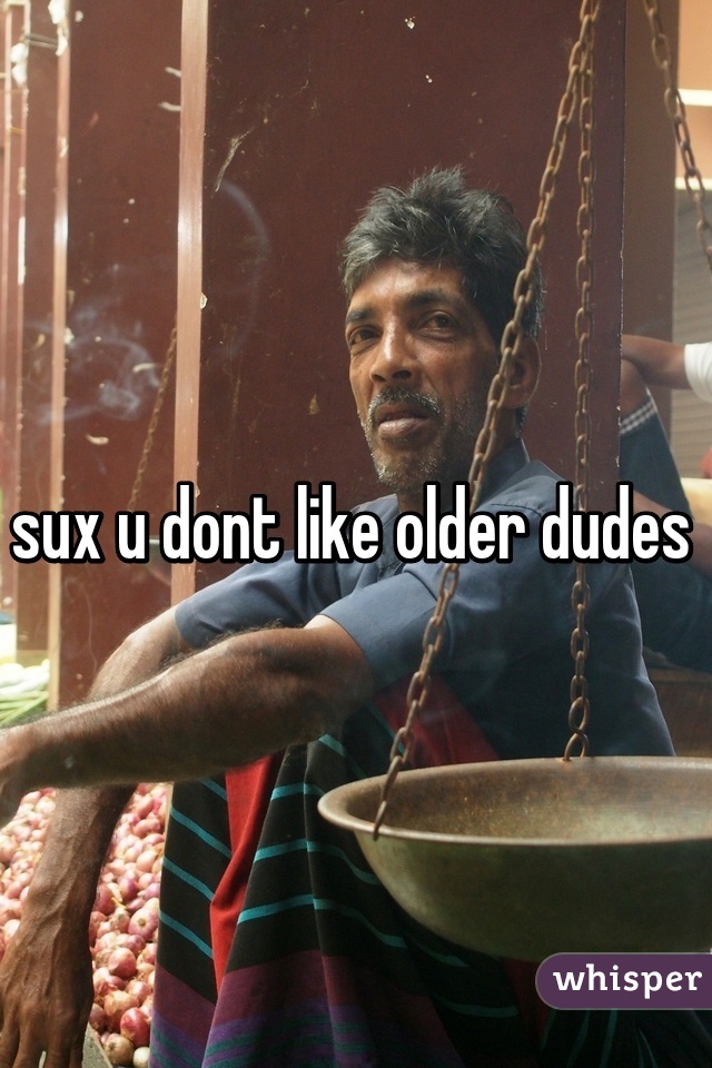 sux u dont like older dudes 