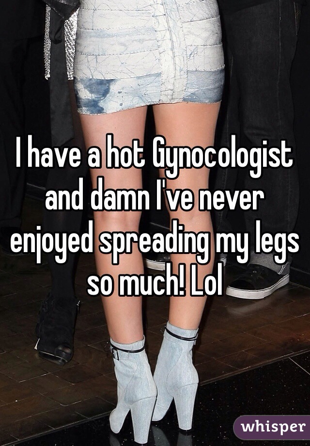 I have a hot Gynocologist and damn I've never enjoyed spreading my legs so much! Lol