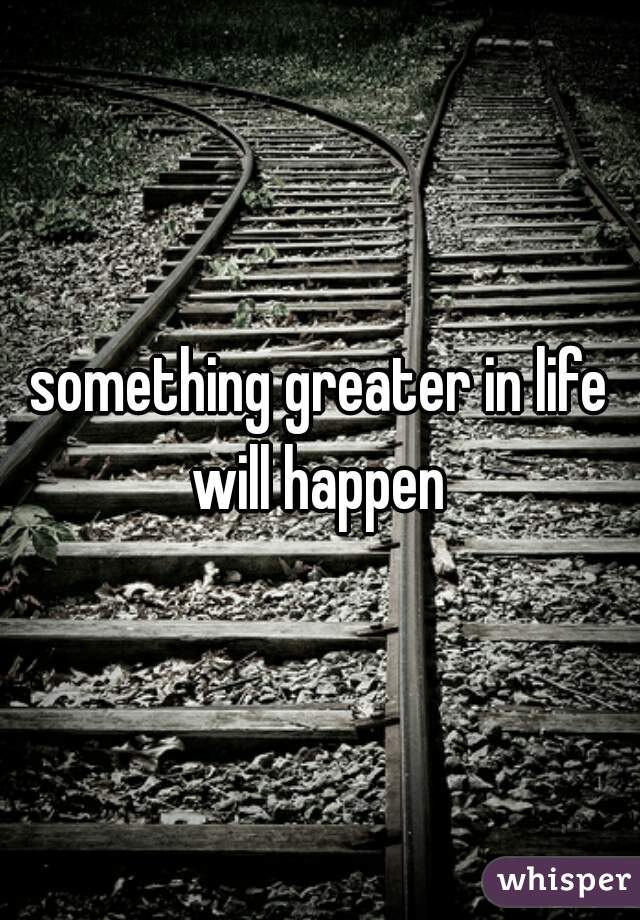 something greater in life will happen 