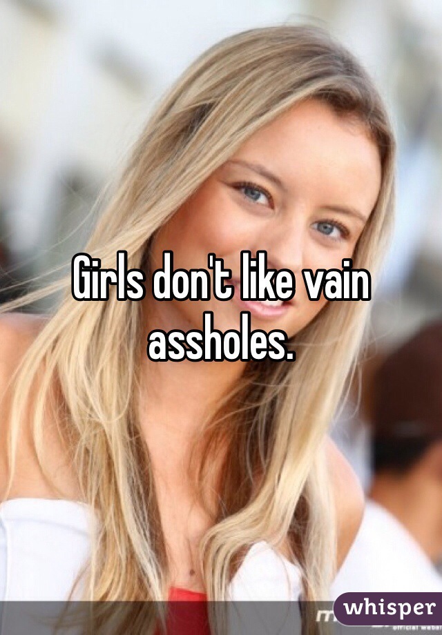Girls don't like vain assholes.