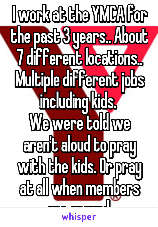 I work at the YMCA for the past 3 years.. About 7 different locations.. Multiple different jobs including kids. 
We were told we aren't aloud to pray with the kids. Or pray at all when members are around.