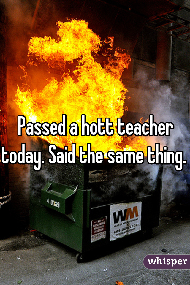 Passed a hott teacher today. Said the same thing. 