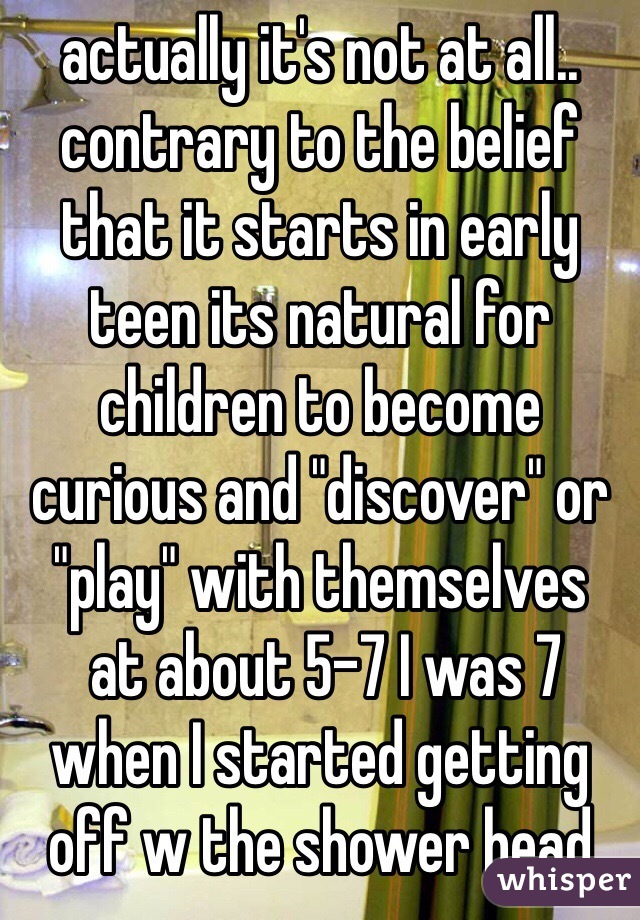 actually it's not at all.. contrary to the belief that it starts in early teen its natural for  children to become curious and "discover" or "play" with themselves 
 at about 5-7 I was 7 when I started getting off w the shower head