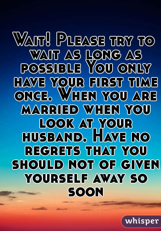 Wait! Please try to wait as long as possible You only have your first time once. When you are married when you look at your husband. Have no regrets that you should not of given yourself away so soon