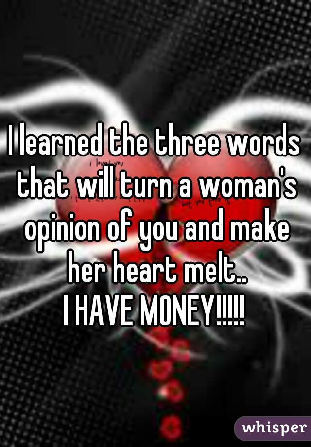 I learned the three words that will turn a woman's opinion of you and make her heart melt..


I HAVE MONEY!!!!!