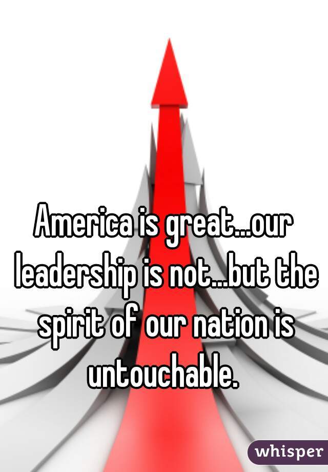 America is great...our leadership is not...but the spirit of our nation is untouchable. 