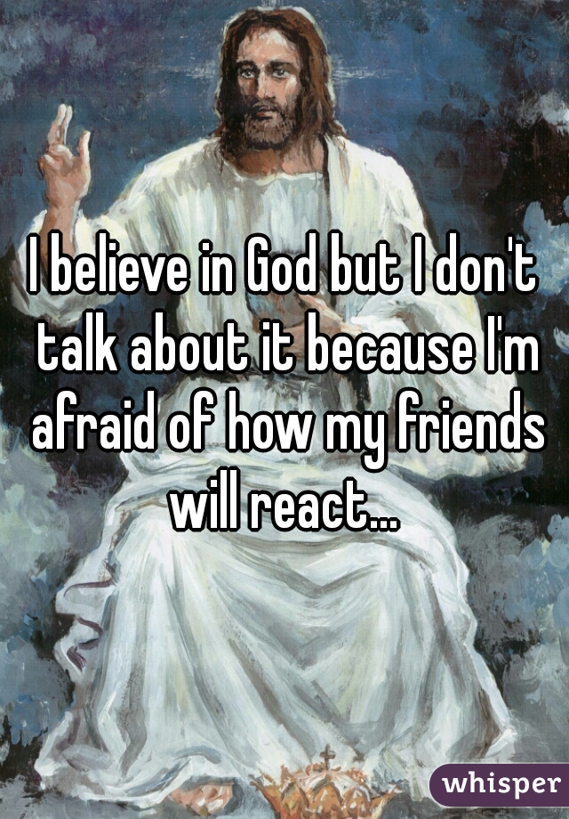 I believe in God but I don't talk about it because I'm afraid of how my friends will react... 