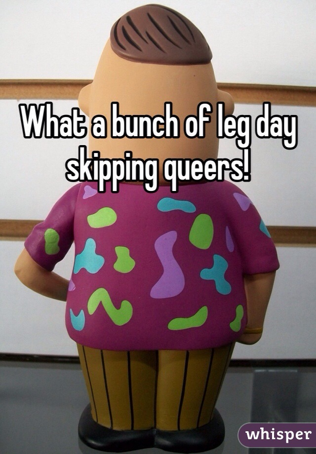 What a bunch of leg day skipping queers!