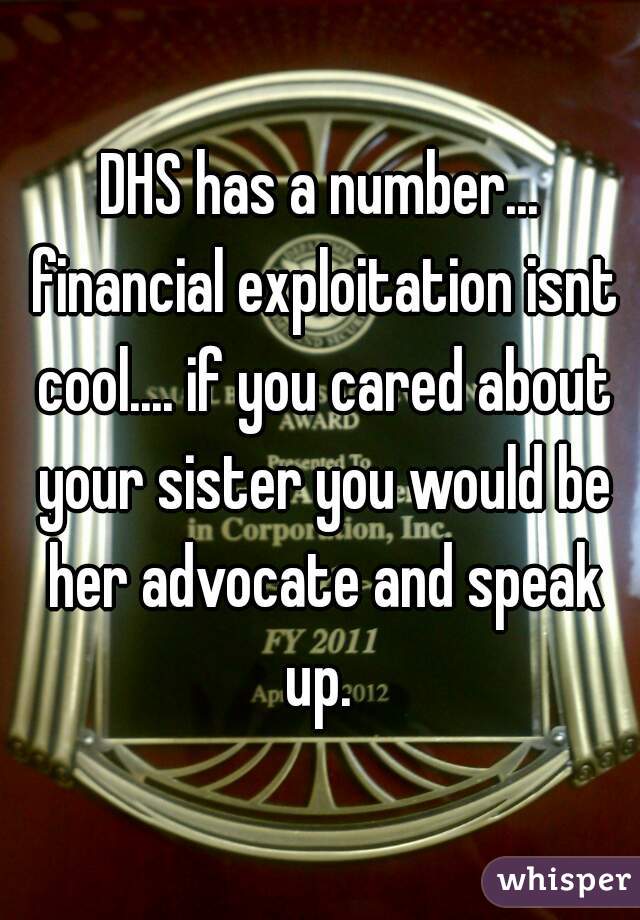 DHS has a number... financial exploitation isnt cool.... if you cared about your sister you would be her advocate and speak up. 