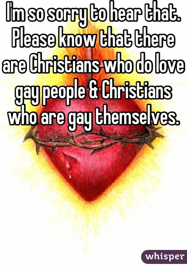 I'm so sorry to hear that. Please know that there are Christians who do love gay people & Christians who are gay themselves. 