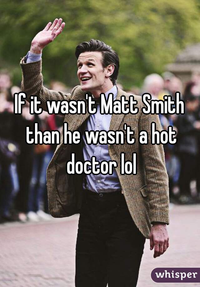 If it wasn't Matt Smith than he wasn't a hot doctor lol