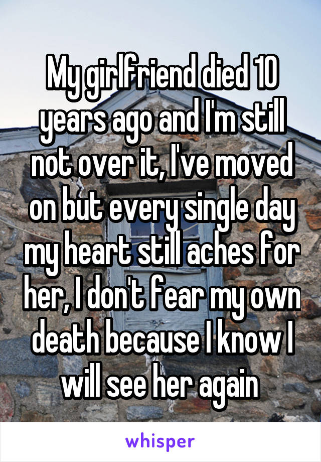 My girlfriend died 10 years ago and I'm still not over it, I've moved on but every single day my heart still aches for her, I don't fear my own death because I know I will see her again 