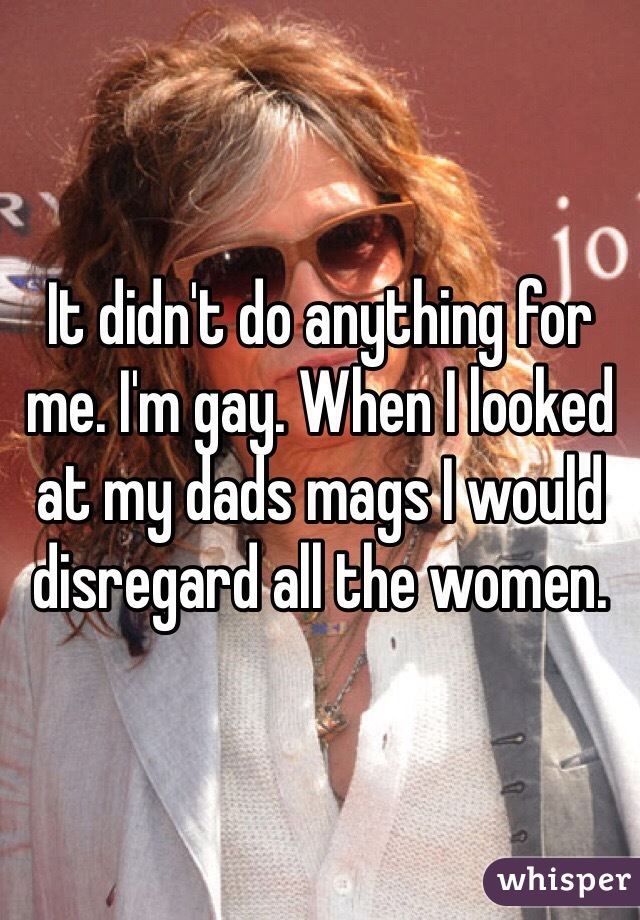 It didn't do anything for me. I'm gay. When I looked at my dads mags I would disregard all the women.