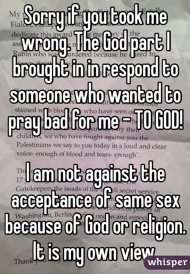 Sorry if you took me wrong. The God part I brought in in respond to someone who wanted to pray bad for me - TO GOD!

I am not against the acceptance of same sex because of God or religion. 
It is my own view. 