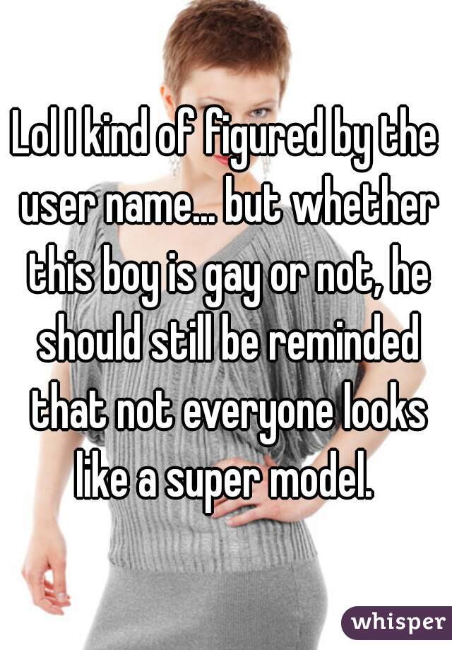 Lol I kind of figured by the user name... but whether this boy is gay or not, he should still be reminded that not everyone looks like a super model. 