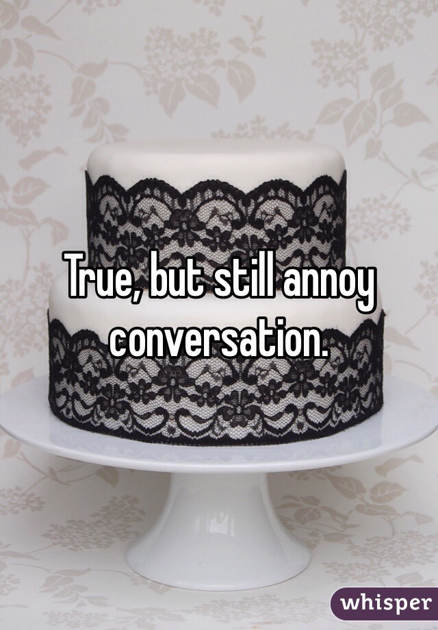 True, but still annoy conversation.