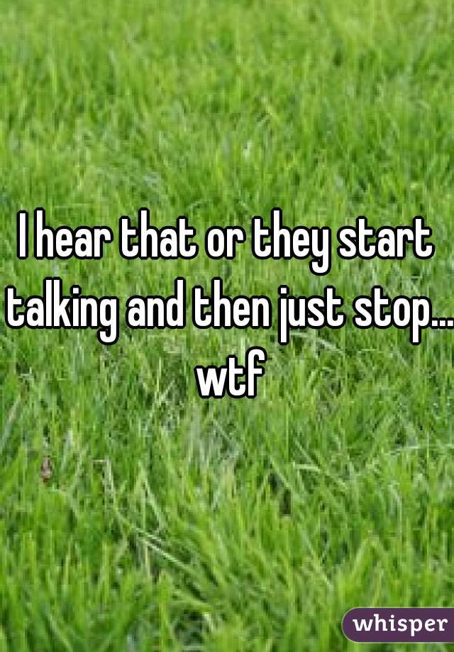 I hear that or they start talking and then just stop... wtf