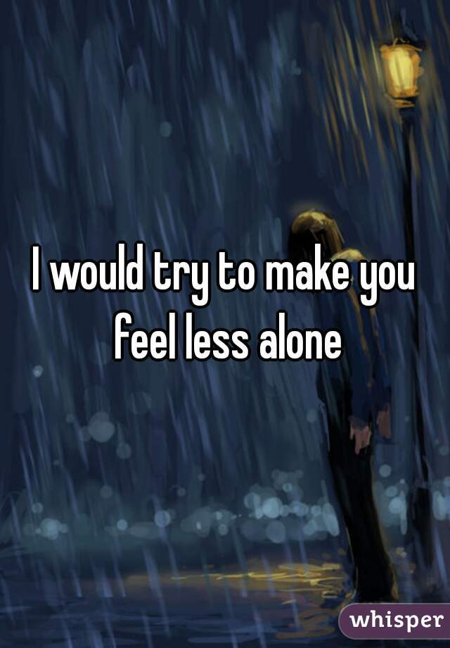 I would try to make you feel less alone