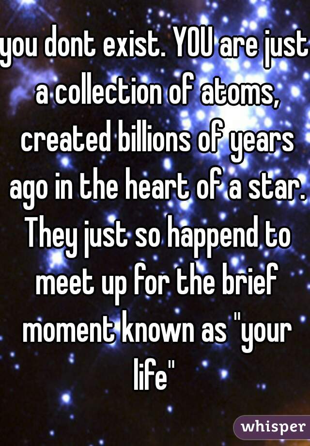 you dont exist. YOU are just a collection of atoms, created billions of years ago in the heart of a star. They just so happend to meet up for the brief moment known as "your life" 