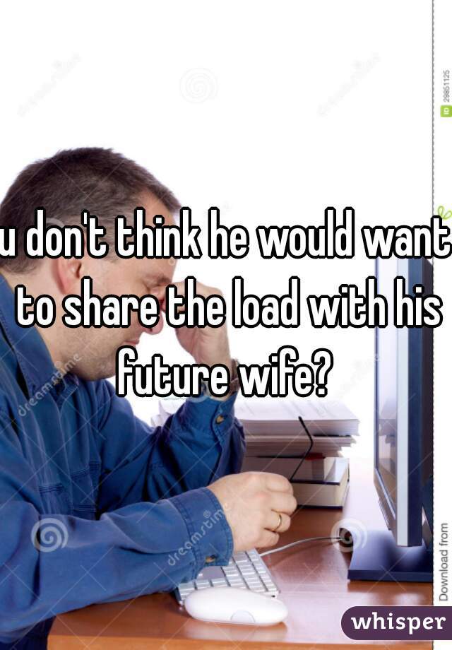 u don't think he would want to share the load with his future wife? 