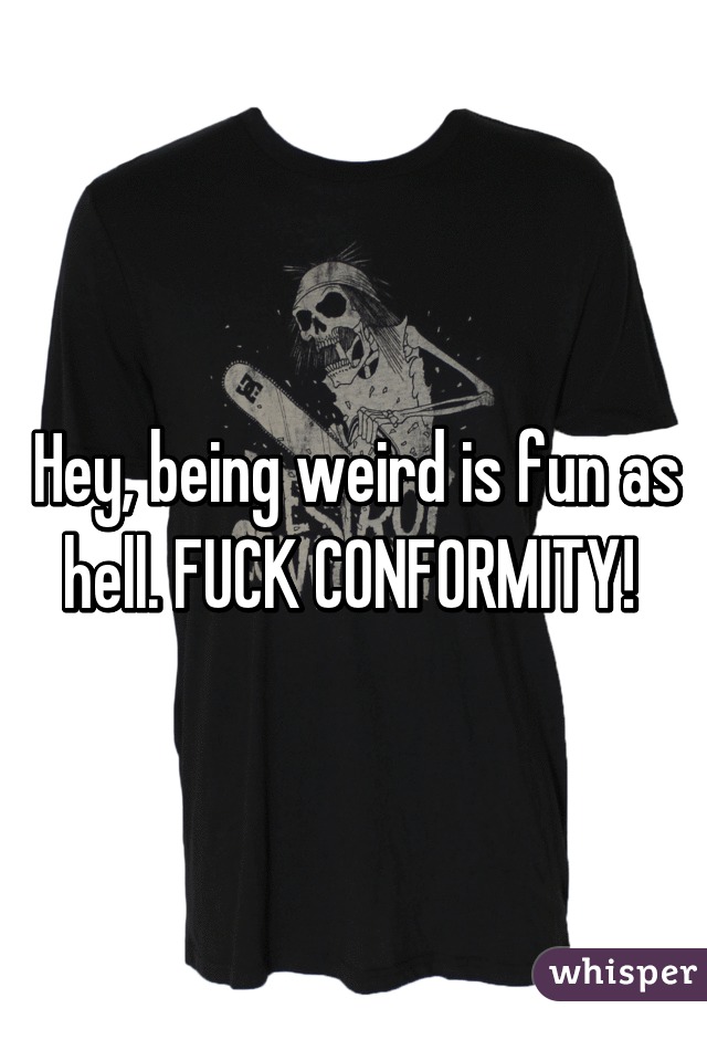 Hey, being weird is fun as hell. FUCK CONFORMITY! 