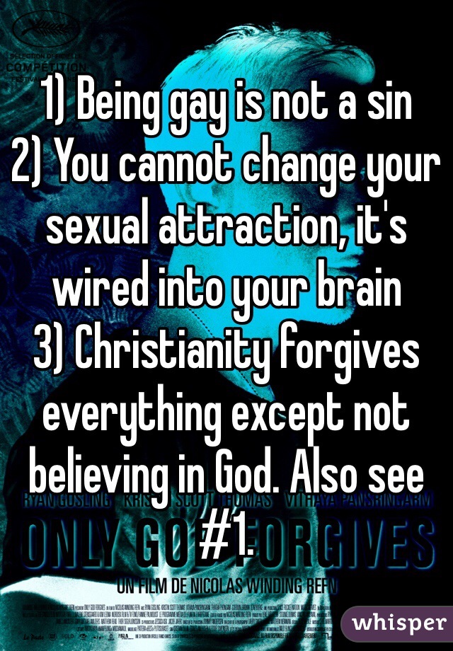 1) Being gay is not a sin
2) You cannot change your sexual attraction, it's wired into your brain
3) Christianity forgives everything except not believing in God. Also see #1. 