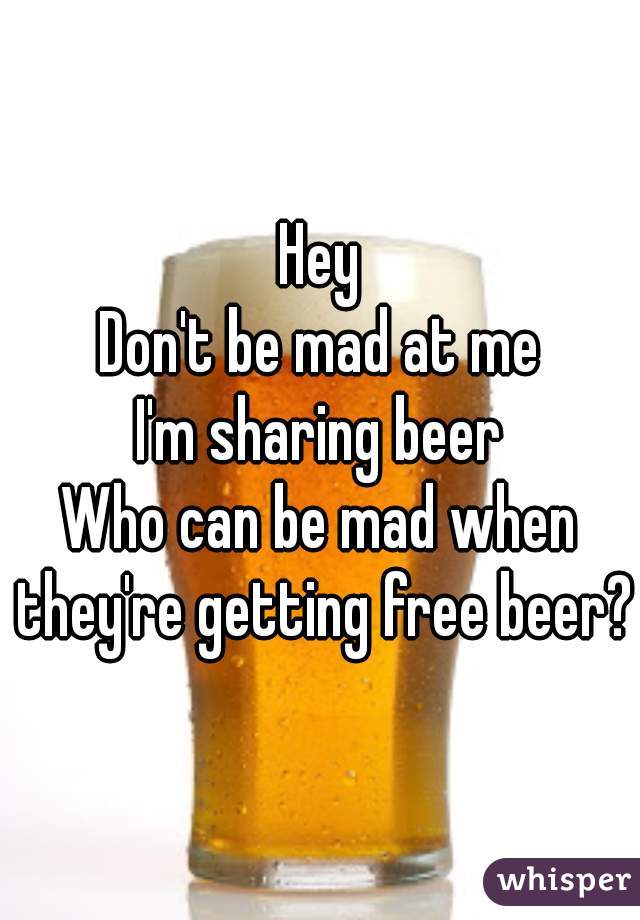 Hey
Don't be mad at me
I'm sharing beer
Who can be mad when they're getting free beer?