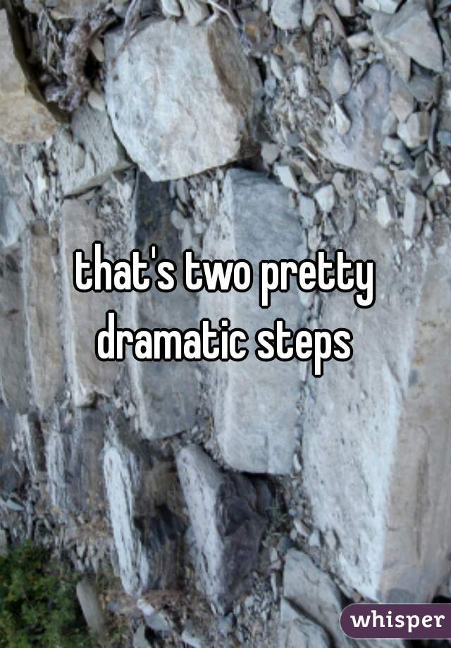 that's two pretty dramatic steps 