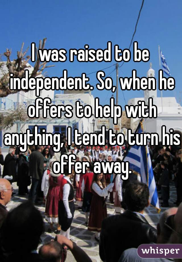 I was raised to be independent. So, when he offers to help with anything, I tend to turn his offer away.