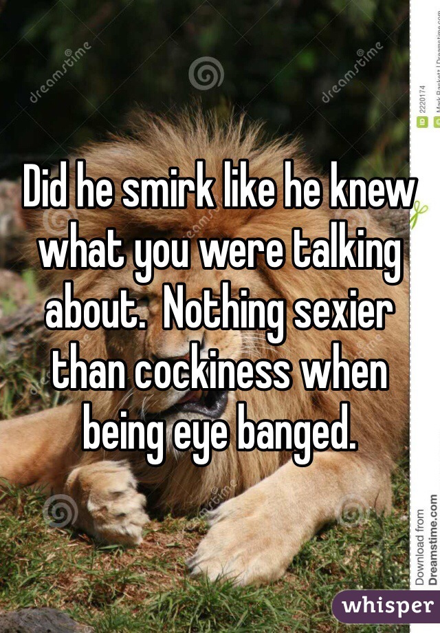 Did he smirk like he knew what you were talking about.  Nothing sexier than cockiness when being eye banged.
