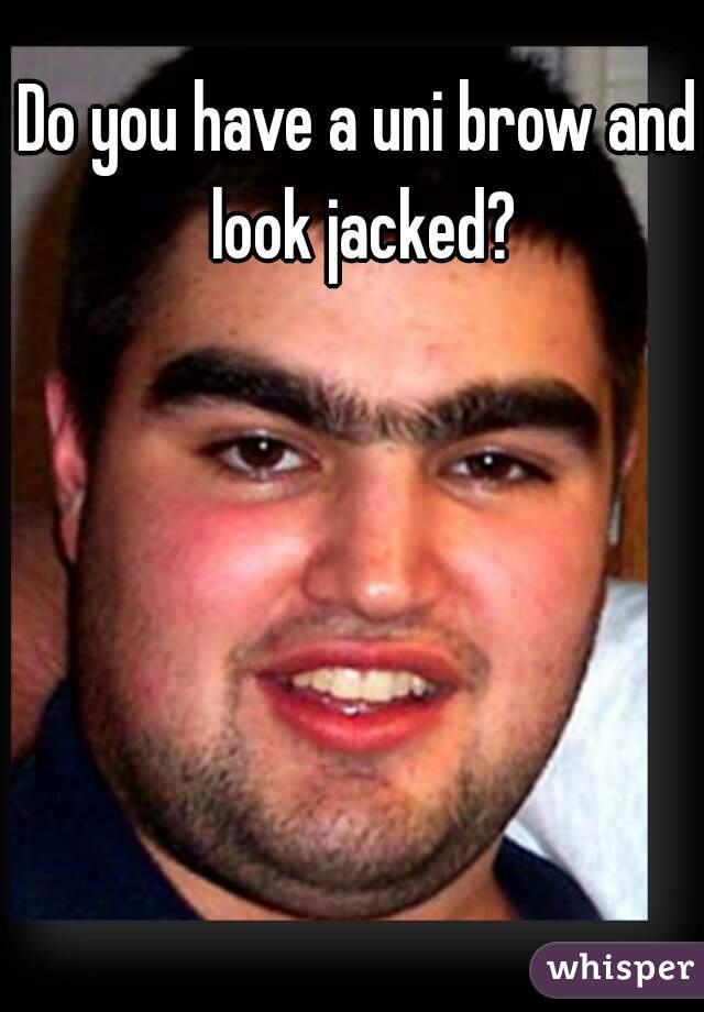 Do you have a uni brow and look jacked?