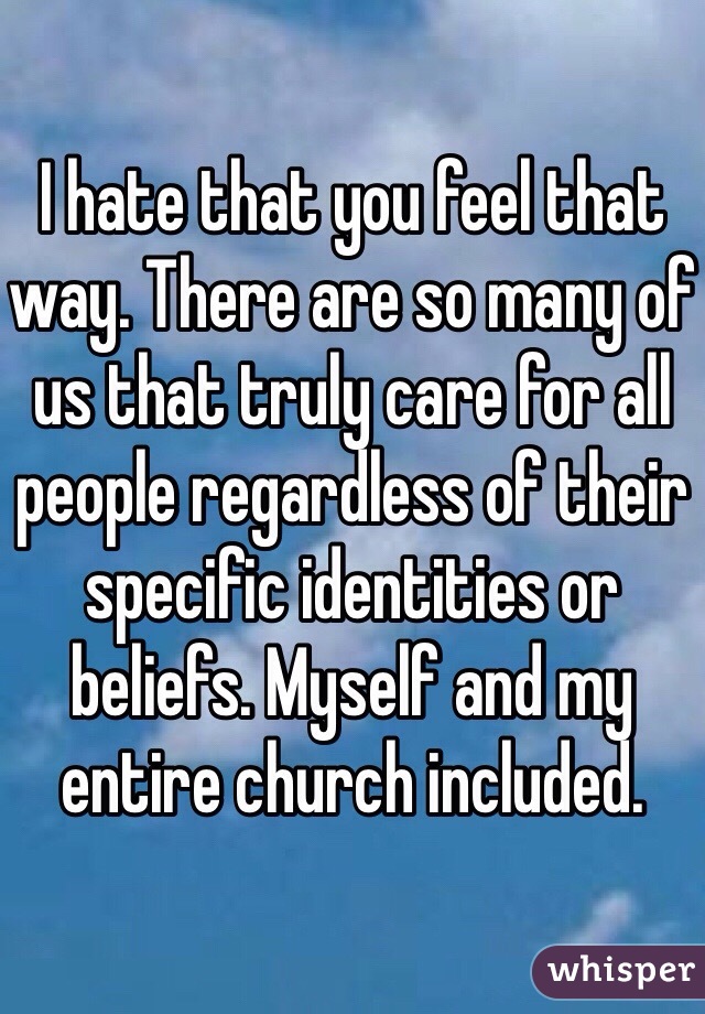 I hate that you feel that way. There are so many of us that truly care for all people regardless of their specific identities or beliefs. Myself and my entire church included. 