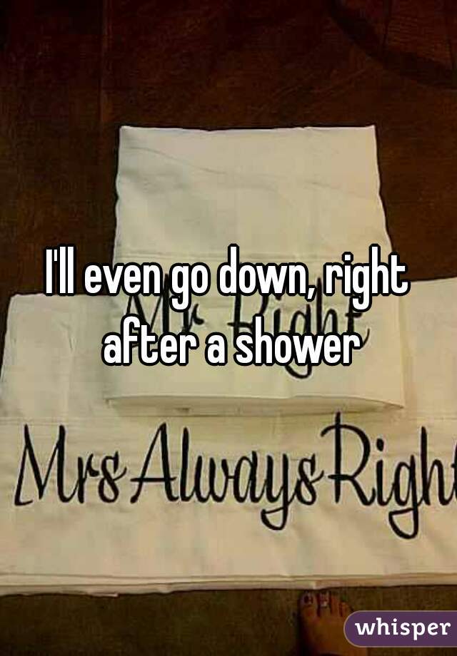 I'll even go down, right after a shower