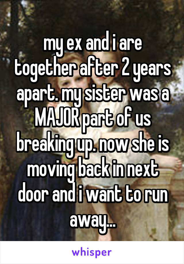 my ex and i are together after 2 years apart. my sister was a MAJOR part of us breaking up. now she is moving back in next door and i want to run away...