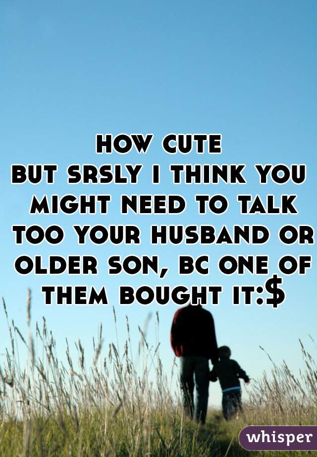 how cute




but srsly i think you might need to talk too your husband or older son, bc one of them bought it:$