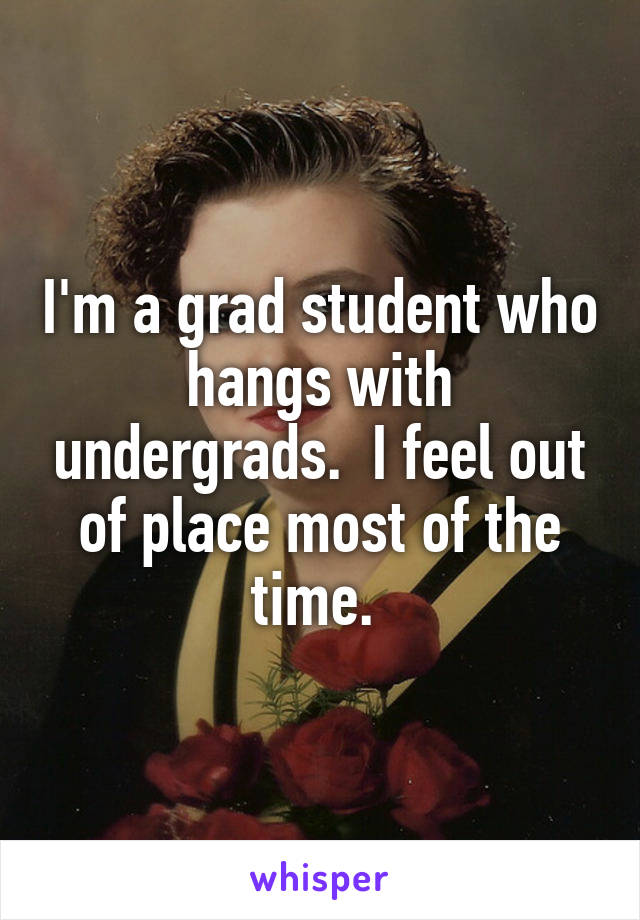 I'm a grad student who hangs with undergrads.  I feel out of place most of the time. 