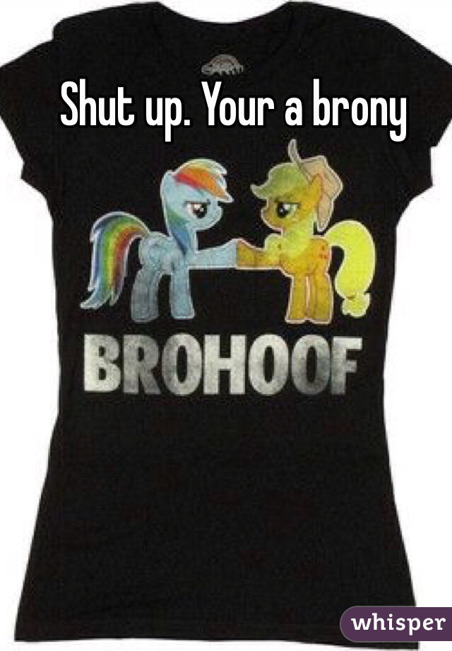 Shut up. Your a brony