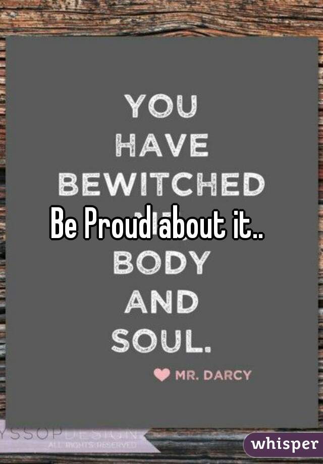 Be Proud about it.. 