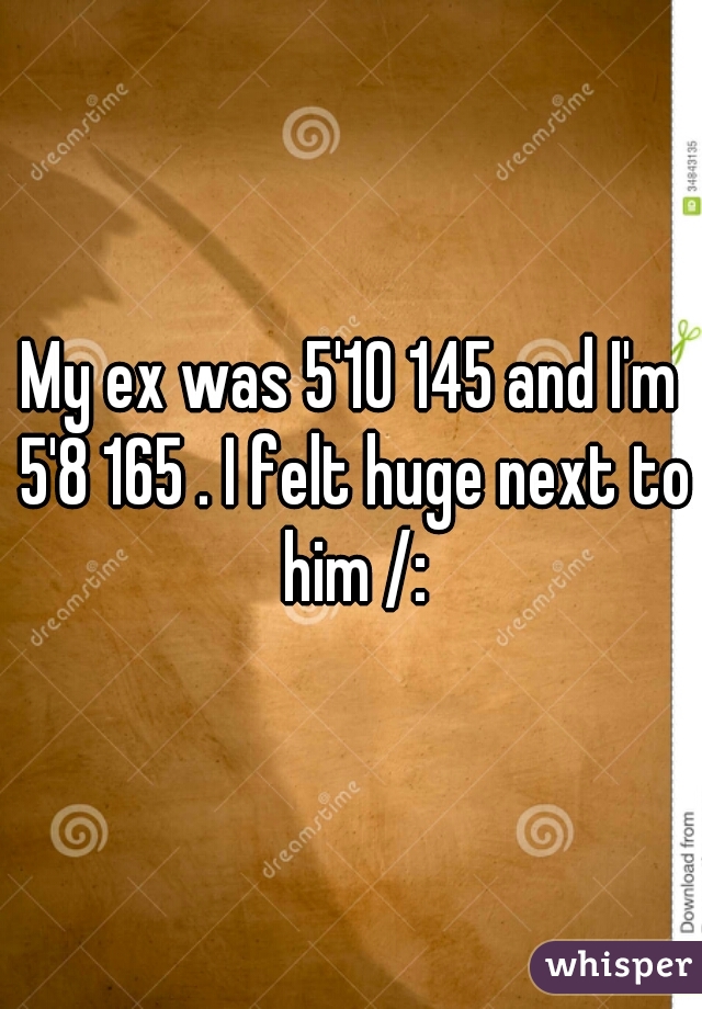 My ex was 5'10 145 and I'm 5'8 165 . I felt huge next to him /: