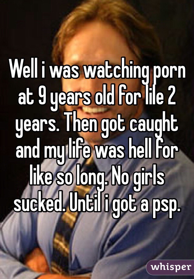 Well i was watching porn at 9 years old for lile 2 years. Then got caught and my life was hell for like so long. No girls sucked. Until i got a psp.