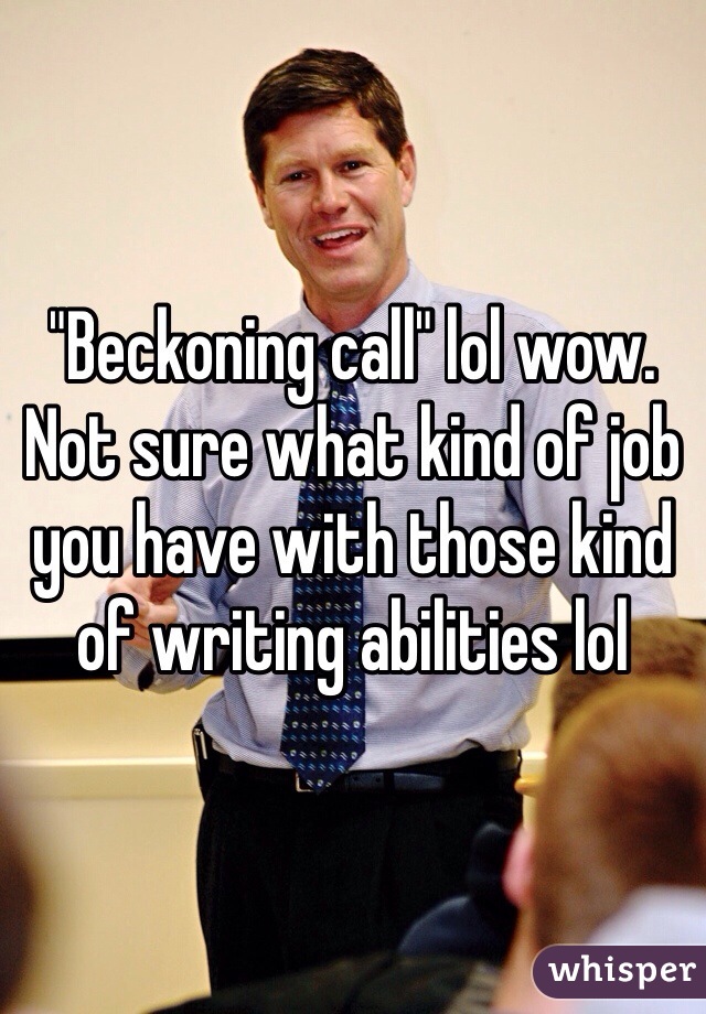 "Beckoning call" lol wow. Not sure what kind of job you have with those kind of writing abilities lol 