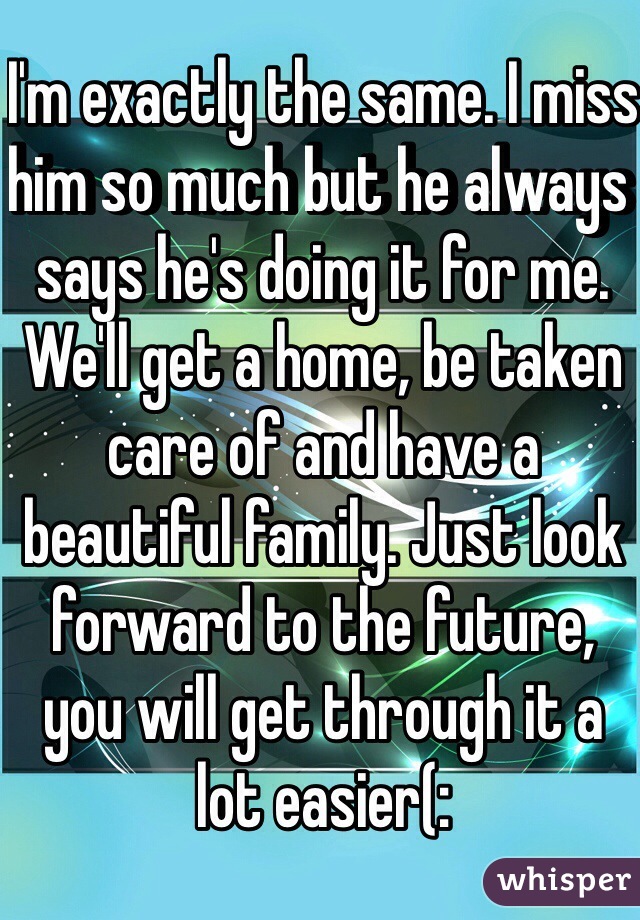 I'm exactly the same. I miss him so much but he always says he's doing it for me. We'll get a home, be taken care of and have a beautiful family. Just look forward to the future, you will get through it a lot easier(: