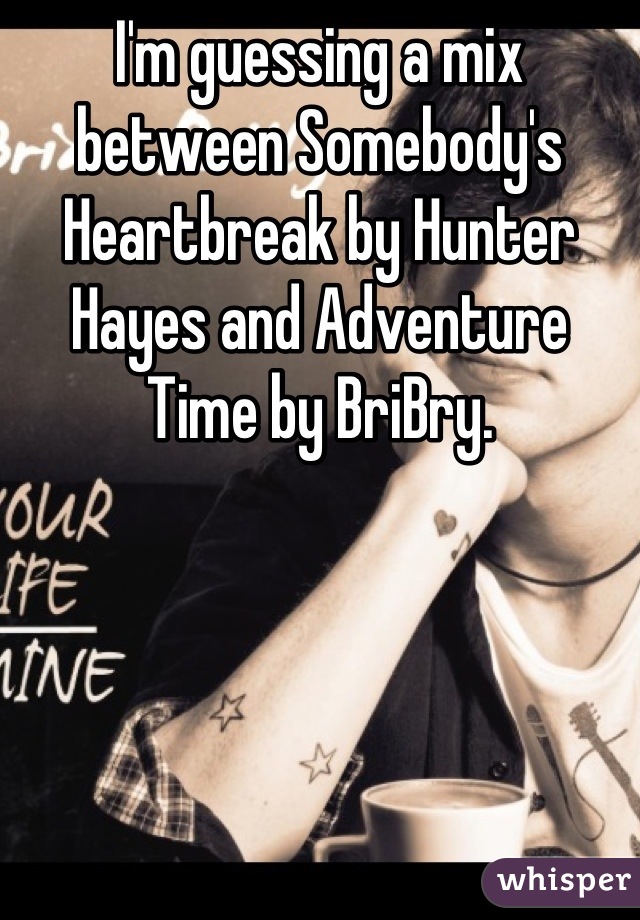 I'm guessing a mix between Somebody's Heartbreak by Hunter Hayes and Adventure Time by BriBry.