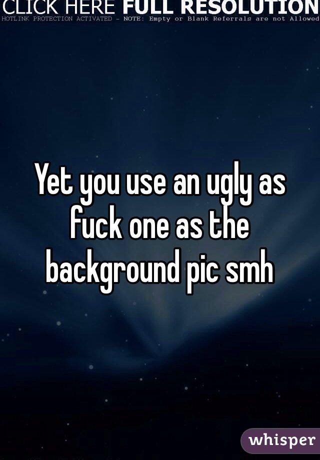 Yet you use an ugly as fuck one as the background pic smh